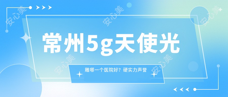常州5g天使光雕哪一个医院好？硬实力声誉比:常州常美医疗美容|常州天丽医疗美容|常州柒月医疗美容诊所等10家常州哪家整形医院做5g天使光雕很不错？新版常州5g天使光雕排名榜排名10医院揭秘