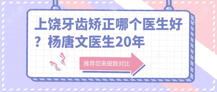 上饶牙齿矫正哪个医生好？杨唐文医生20年经验，隐形矫正技术！附医院预约方式