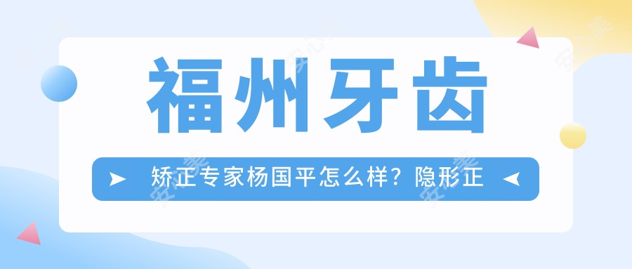 福州牙齿矫正医生杨国平怎么样?隐形正畸技术大牛推荐!
