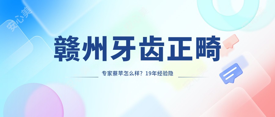 赣州牙齿正畸医生蔡苹怎么样?19年经验隐形矫正技术强!