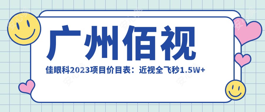 广州佰视佳眼科2023项目价目表:近视全飞秒1.5W+ 半飞秒1.2W+ 晶体植入2.8W+