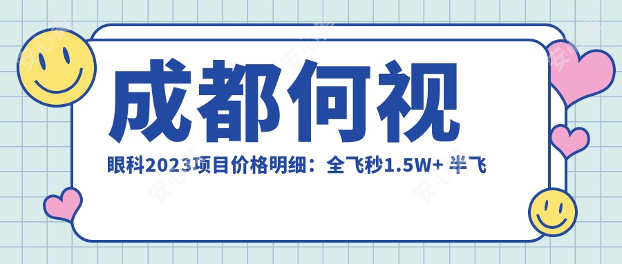 成都何视眼科2023项目价格明细:全飞秒1.5W+ 半飞秒1.2W+ 晶体植入2.8W+