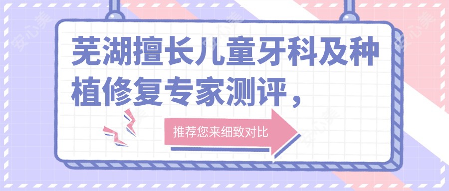 芜湖擅长儿童牙科及种植修复医生测评,候倩倩韩基旭林旭瓷贴面技术受好评