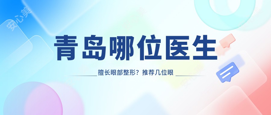 青岛哪位医生擅长眼部整形?推荐几位眼部整形医生信息