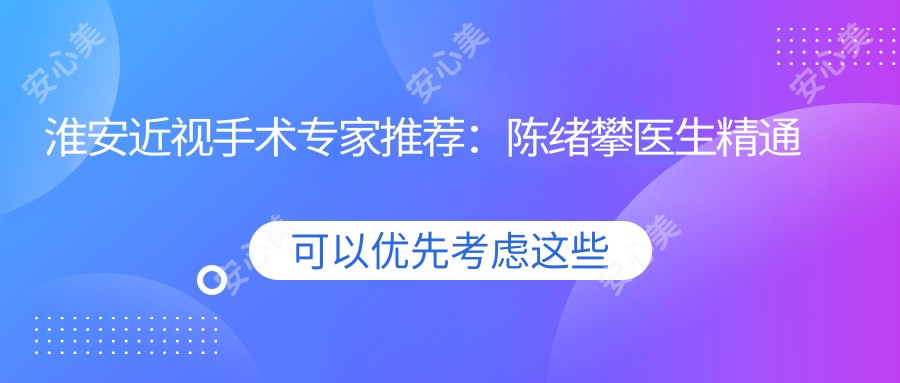 淮安近视手术医生推荐:陈绪攀医生精通视力矫正,全飞秒ICL等方案详解,地址电话全收录!