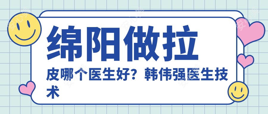绵阳做拉皮哪个医生好？韩伟强医生技术精细，恢复较快！附医院预约方式