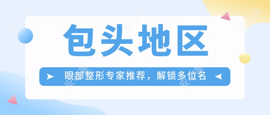 包头地区眼部整形医生推荐,解锁多位名医榜单信息
