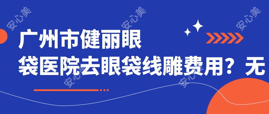 广州市健丽眼袋医院去眼袋埋线提升费用?无痕去眼袋XX元+激光紧肤XX元+眶隔脂肪释放XX元