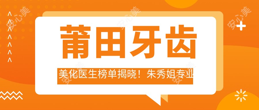 莆田牙齿美化医生榜单揭晓!朱秀姐技艺受推崇!