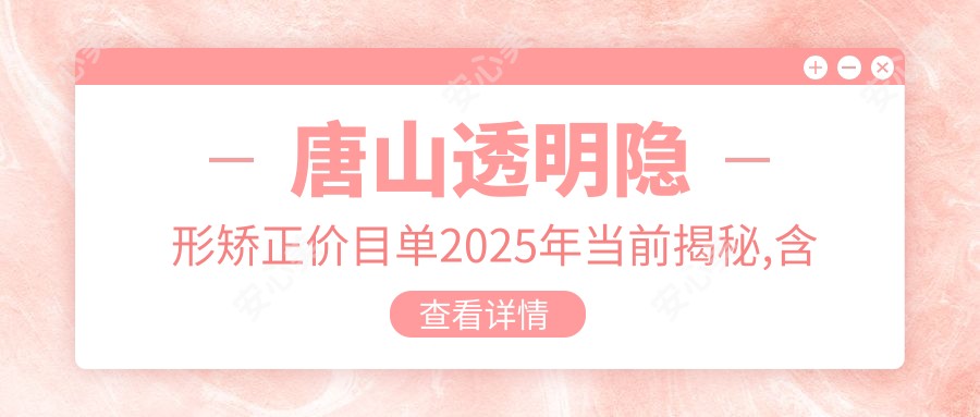唐山透明隐形矫正价目单2025年当前揭秘,含牙间隙矫正/牙颌畸形/半隐型矫正收费明细