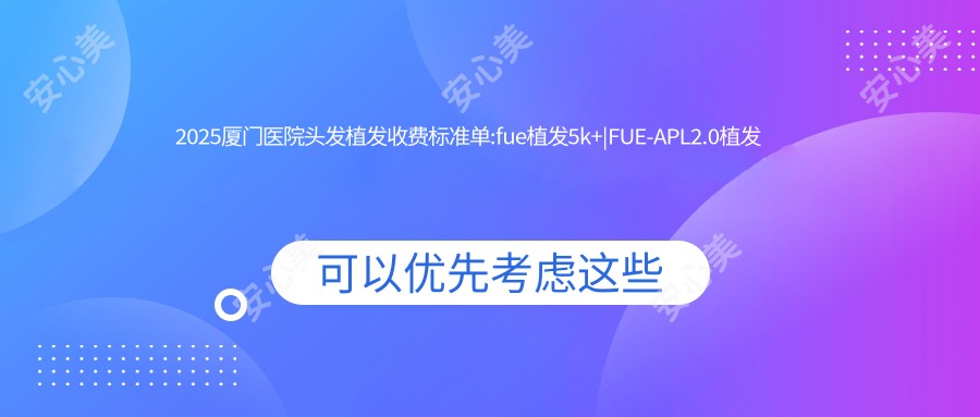 2025厦门医院头发植发收费标准单:fue植发5k+|FUE-APL2.0植发技术1w+|fut植发3k+