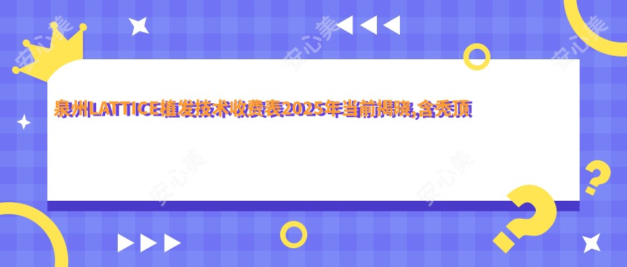 泉州LATTICE植发技术收费表2025年当前揭晓,含秃顶植发/M型植发/鬓角种植费用明细
