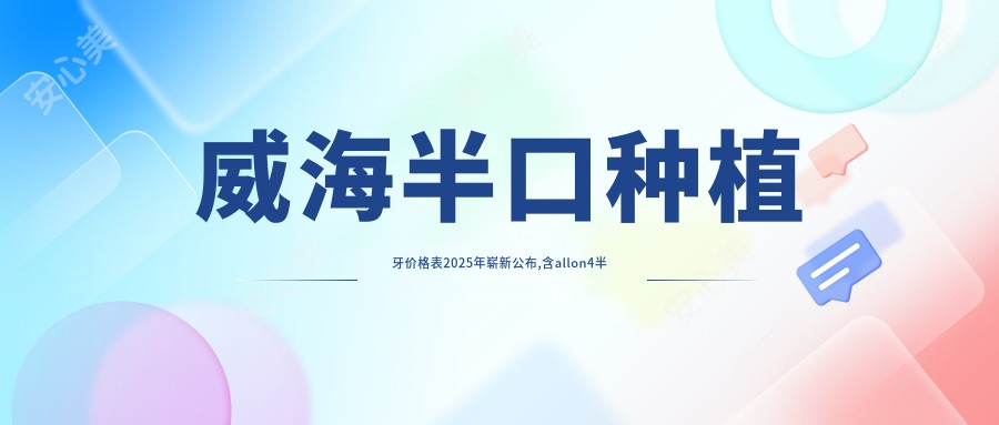 威海半口种植牙价格表2025年崭新公布,含allon4半口种植牙/半口即刻种植牙/allon6半口种植牙收费明细
