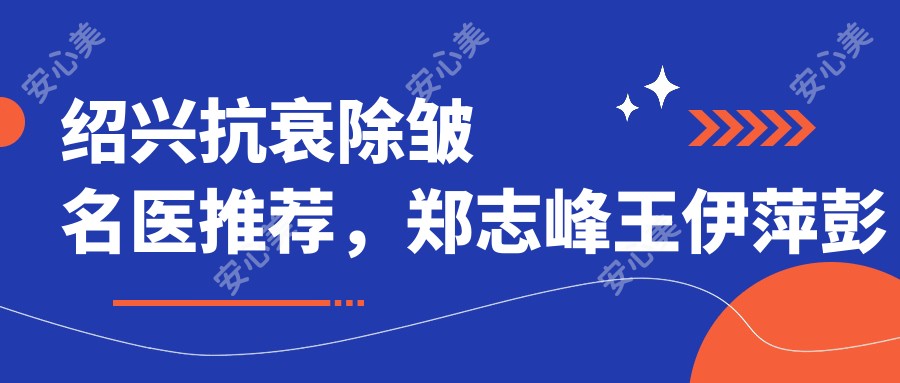 绍兴抗衰除皱名医推荐,郑志峰王伊萍彭思进医生备受好评