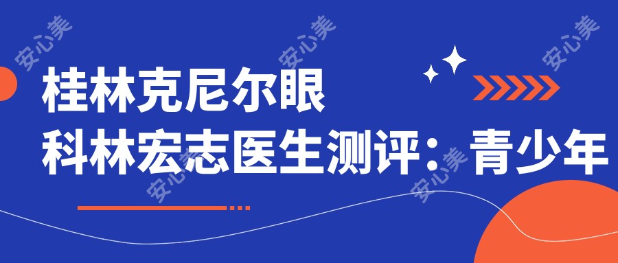 桂林克尼尔眼科林宏志医生测评:青少年近视防控,斜弱视矫正疗效自然口碑好