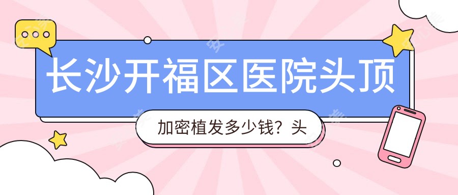 长沙开福区医院头顶加密植发多少钱?头顶加密植发4290元|SHT植发技术10000|前额植发4500起