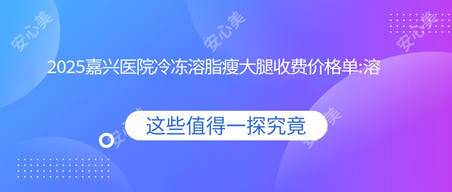 2025嘉兴医院冷冻溶脂瘦大腿收费价格单:溶脂瘦大腿4.5k+|超声吸脂瘦大腿2.7k+|共振吸脂瘦大腿2.5k+