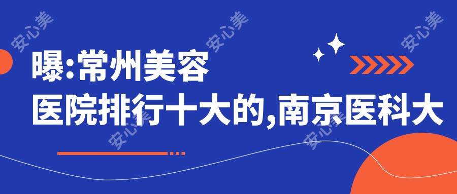 曝:常州美容医院排行十大的,南京医科大学附属常州第二人民医院城中院区/当代入围前三!