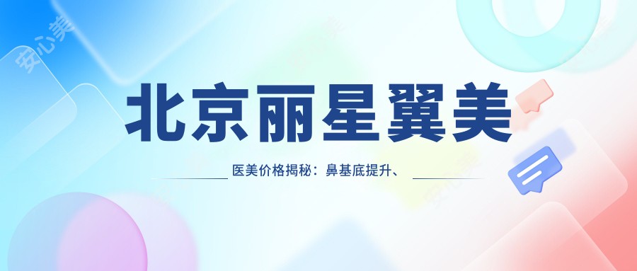 北京丽星翼美医美价格揭秘:鼻基底提升、精细眼整8800+|轮廓微雕、吸脂塑形6600+|隆胸假体、肋软骨鼻综合详表