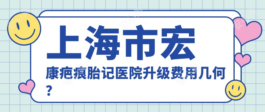 上海市宏康疤痕胎记医院升级费用几何?祛疤5K+ 胎记治疗8K+ 激光嫩肤1W+