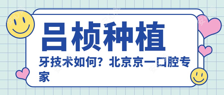 吕桢种植牙技术如何?北京京一口腔医生擅长复杂种植与美学修复