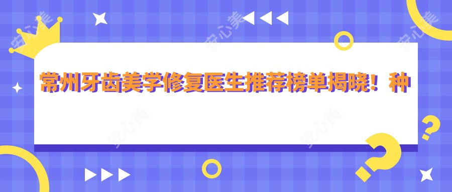 常州牙齿美学修复医生推荐榜单揭晓!种植牙、矫正技术,价格,地址一网打尽!