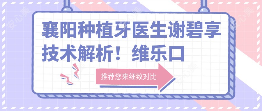 襄阳种植牙医生谢碧享技术解析!维乐口腔美学修复医生价格详情公开!