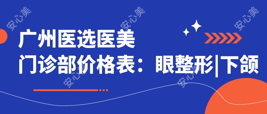 广州医选医美门诊部价格表：眼整形|下颌角磨骨|轮廓提升等多面项目费用详览
