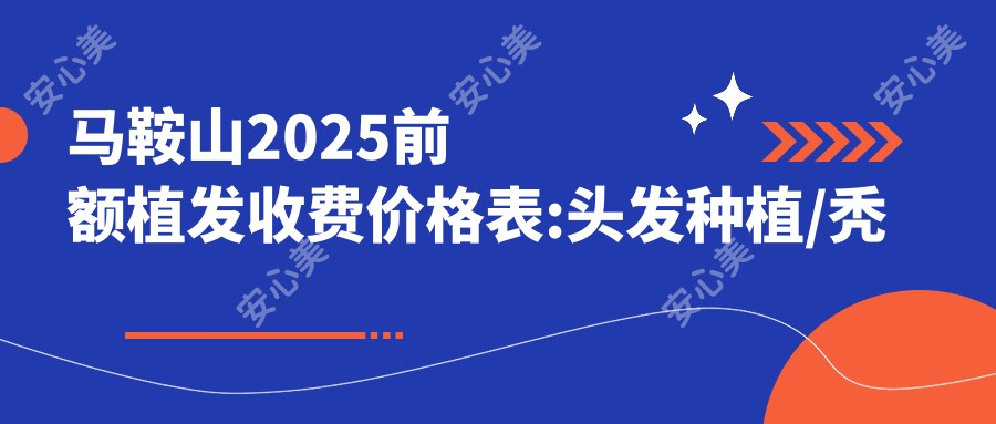 马鞍山2025前额植发收费价格表:头发种植/秃顶植发/发际线植发价格表明细展示!