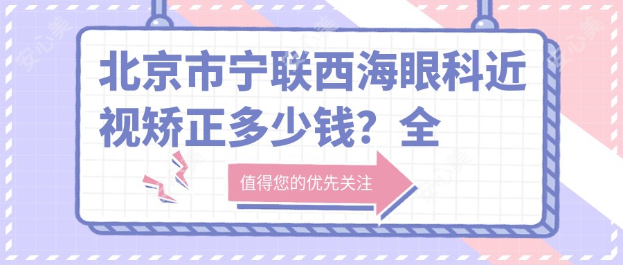 北京市宁联西海眼科近视矫正多少钱?全飞秒亲民价/半飞秒性价比之选/ICL晶体植入高端定制