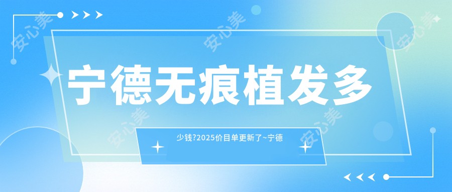 宁德无痕植发多少钱?2025价目单更新了~宁德无痕植发具体价格快来看!
