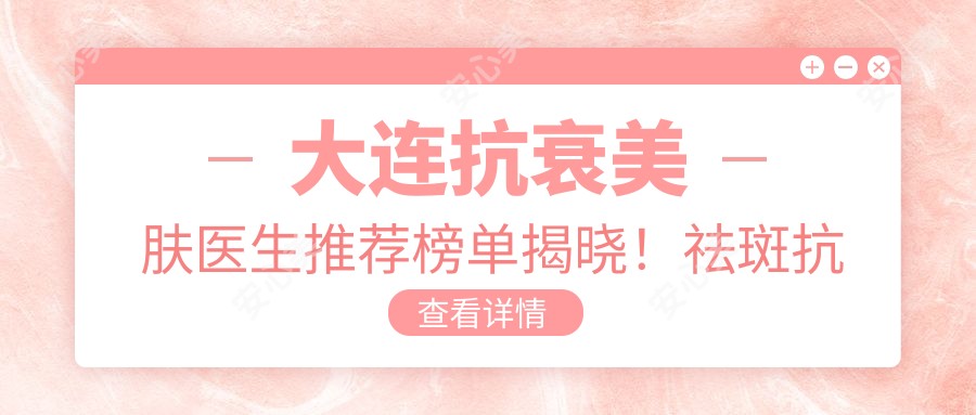 大连抗衰美肤医生推荐榜单揭晓！祛斑抗皱，综合美肤，医院地址附上！