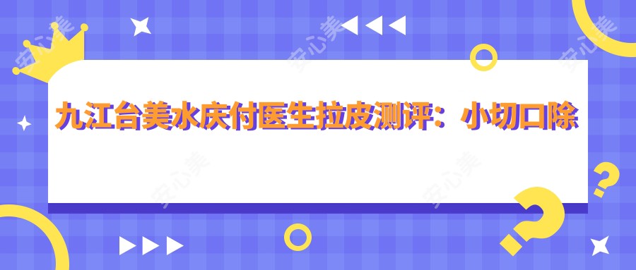 九江台美水庆付医生拉皮测评:小切口除皱自然无痕,面部年轻化恢复较快口碑好