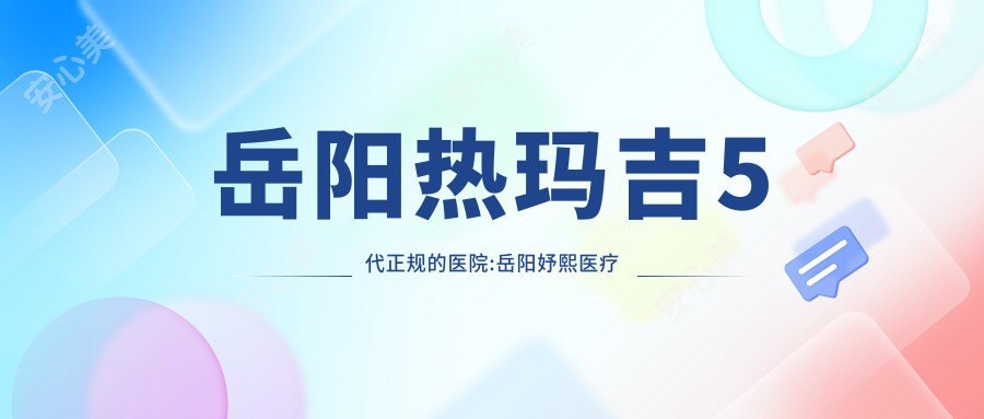 岳阳热玛吉5代正规的医院:岳阳妤熙医疗美容/岳阳YS妍术医疗美容·抗衰(天伦院区)/岳阳芯美医疗美容排名前10
