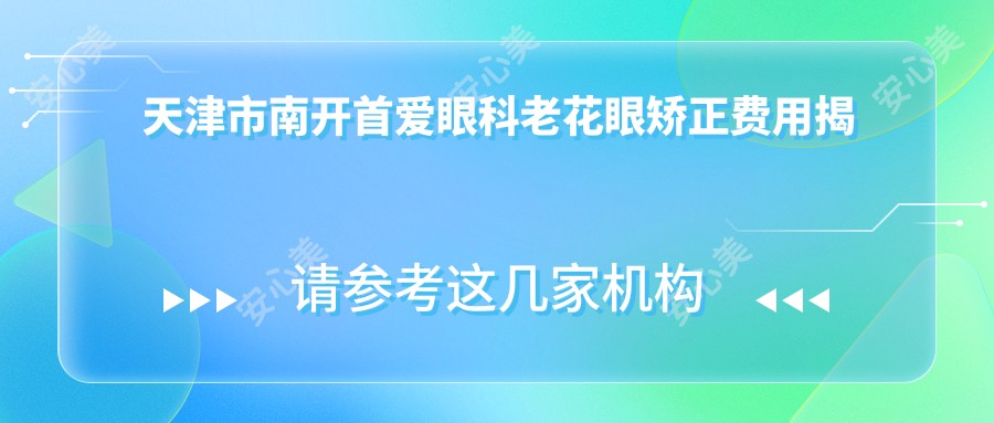 天津市南开首爱眼科老花眼矫正费用揭秘:激光矫正亲民价+多焦点晶体植入优惠中+白内障手术性价比之选