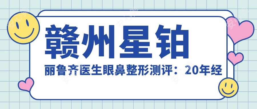 赣州星铂丽鲁齐医生眼鼻整形测评:20年经验微雕双眼皮隆鼻,个性化设计恢复较快