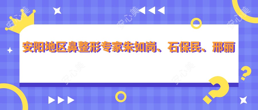 安阳地区鼻整形医生朱如岗、石保民、邢丽舟技艺如何?探寻更多鼻部美容优选医生