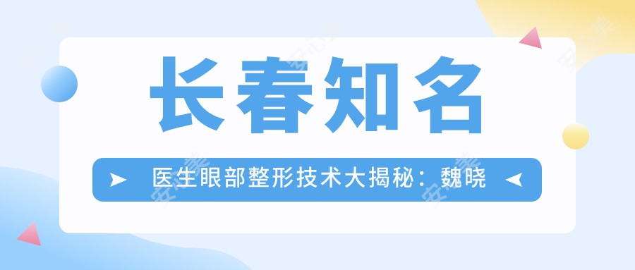 长春有名医生眼部整形技术大揭秘:魏晓明、张格彰、唐爱东等医生备受推崇