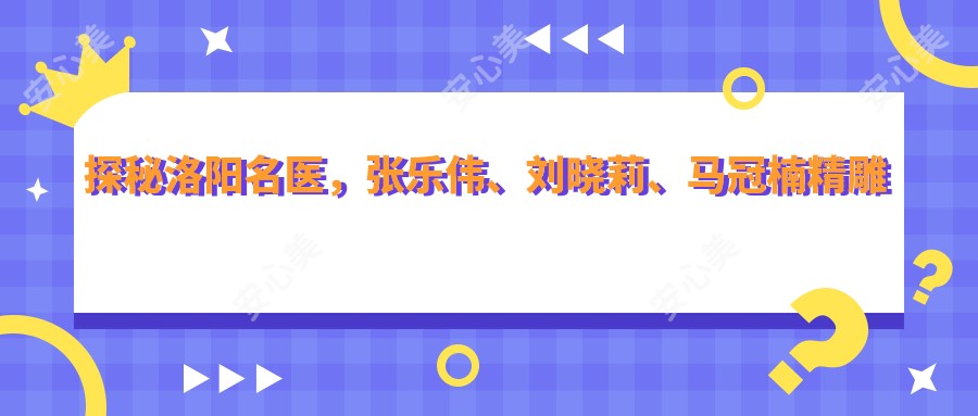 探秘洛阳名医,张乐伟、刘晓莉、马冠楠微雕细琢眼部鼻部及美体,焕新颜容