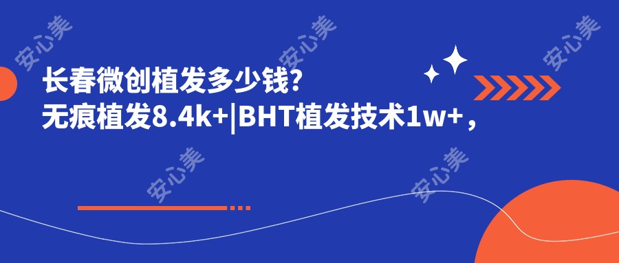 长春微创植发多少钱？无痕植发8.4k+|BHT植发技术1w+，另附长春超人气医院价目表！