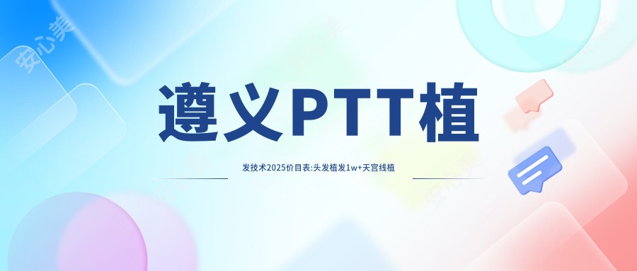 遵义PTT植发技术2025价目表:头发植发1w+天宫线植发8.3k+BHT植发技术1w+TDDP植发技术8.4k+
