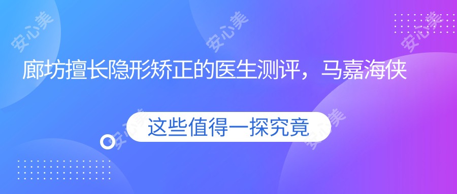 廊坊擅长隐形矫正的医生测评,马嘉海侠李游以精细技艺获赞