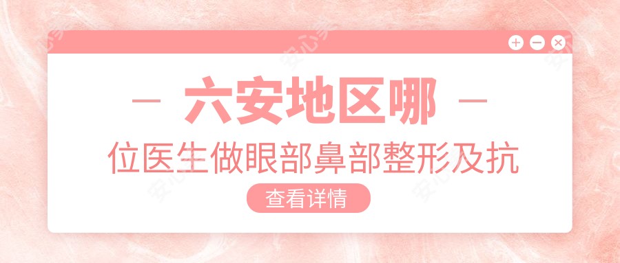 六安地区哪位医生做眼部鼻部整形及抗衰老受推崇?沈丽王淑琴傅贤波等医生备受好评