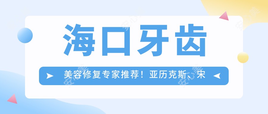 海口牙齿美容修复医生推荐!亚历克斯、宋静琴、刘文彤擅长种植牙,技术精细!