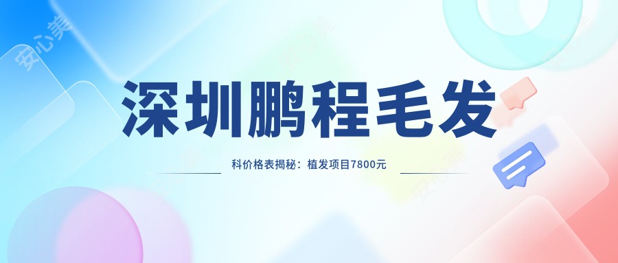 深圳鹏程毛发科价格表揭秘:植发项目7800元起,更多优惠尽在价目表!