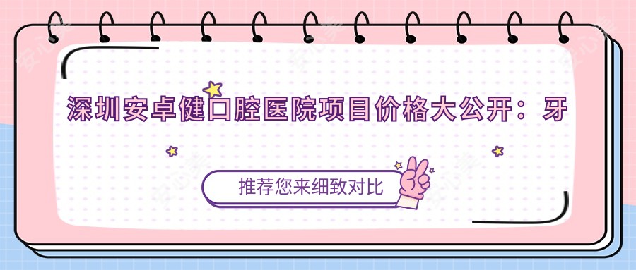 深圳安卓健口腔医院项目价格大公开:牙套矫正实惠|全瓷牙美牙方案|种植牙性价比之选+详细价格表