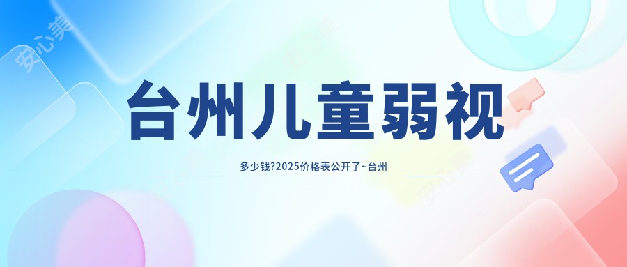 台州儿童弱视多少钱?2025价格表公开了~台州儿童弱视标准收费快来看!