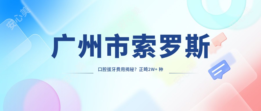 广州市索罗斯口腔拔牙费用揭秘?正畸2W+ 种植牙1.5W+ 美白套餐8K+