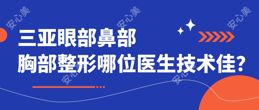 三亚眼部鼻部胸部整形哪位医生技术佳?推荐黄吉波、张常、关海涛三位医生