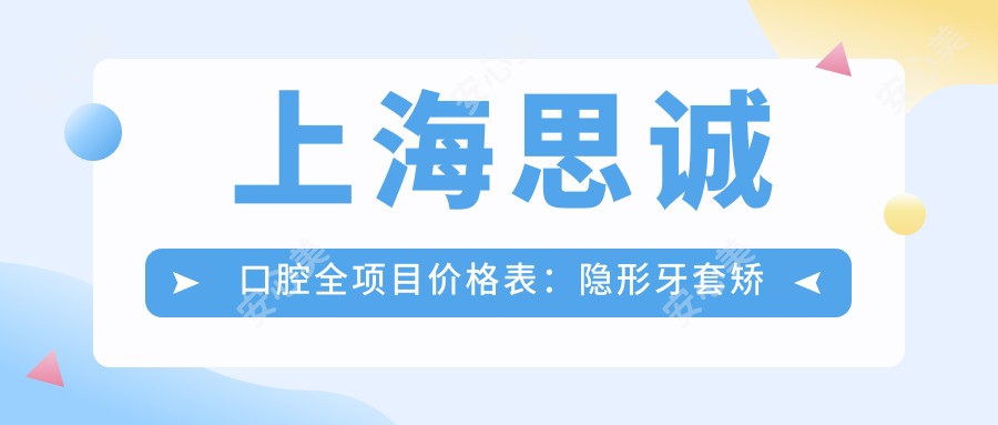 上海思诚口腔全项目价格表:隐形牙套矫正实惠|凸嘴改善方案|拔牙种牙一站式服务2800+起
